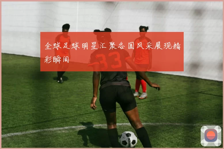 全球足球明星汇聚各国风采展现精彩瞬间