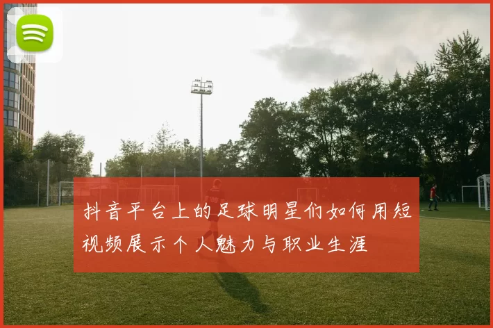 抖音平台上的足球明星们如何用短视频展示个人魅力与职业生涯