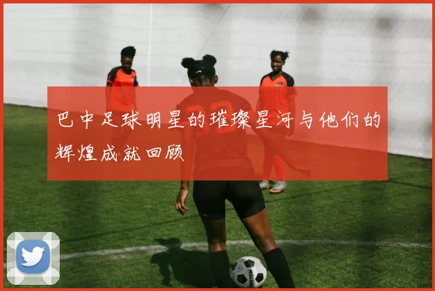 巴中足球明星的璀璨星河与他们的辉煌成就回顾