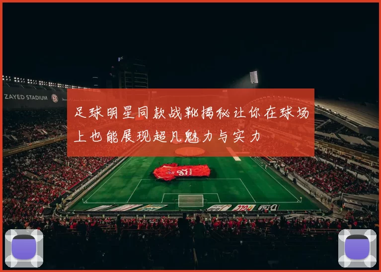 足球明星同款战靴揭秘让你在球场上也能展现超凡魅力与实力
