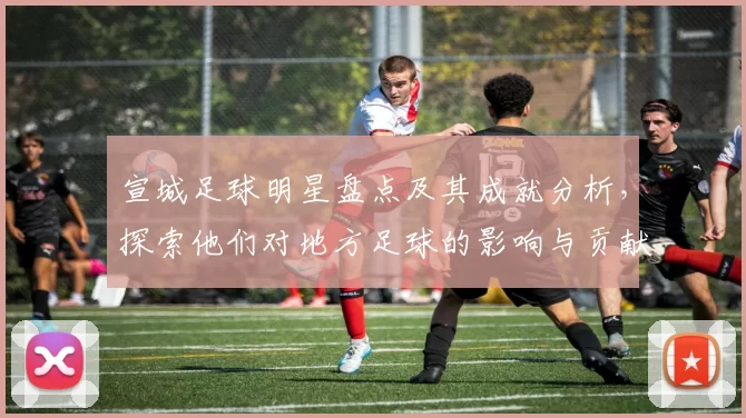 宣城足球明星盘点及其成就分析，探索他们对地方足球的影响与贡献