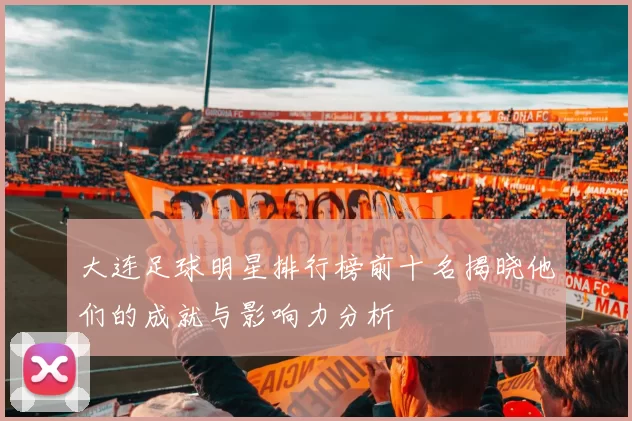 大连足球明星排行榜前十名揭晓他们的成就与影响力分析