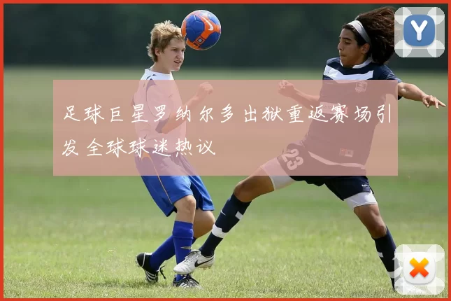足球巨星罗纳尔多出狱重返赛场引发全球球迷热议