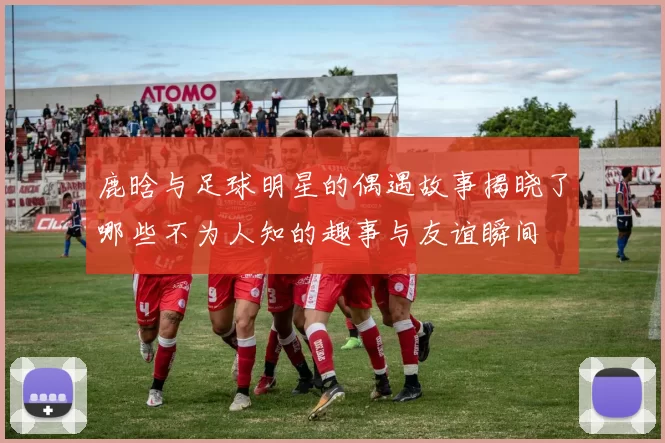 鹿晗与足球明星的偶遇故事揭晓了哪些不为人知的趣事与友谊瞬间