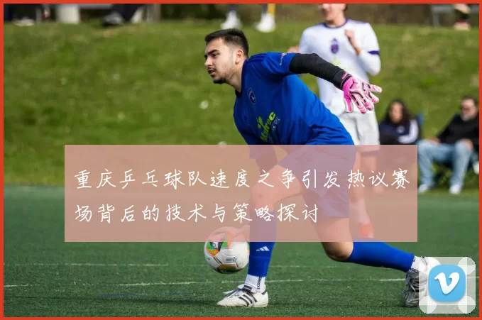重庆乒乓球队速度之争引发热议赛场背后的技术与策略探讨