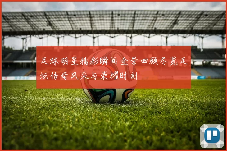 足球明星精彩瞬间全景回顾尽览足坛传奇风采与荣耀时刻