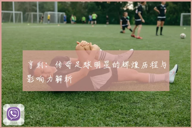 亨利：传奇足球明星的辉煌历程与影响力解析