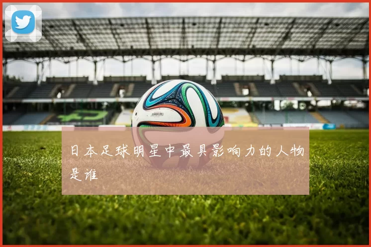 日本足球明星中最具影响力的人物是谁
