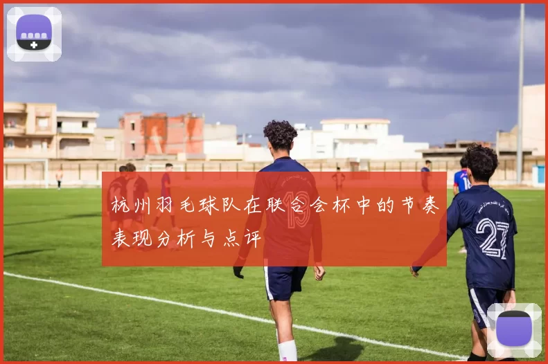 杭州羽毛球队在联合会杯中的节奏表现分析与点评