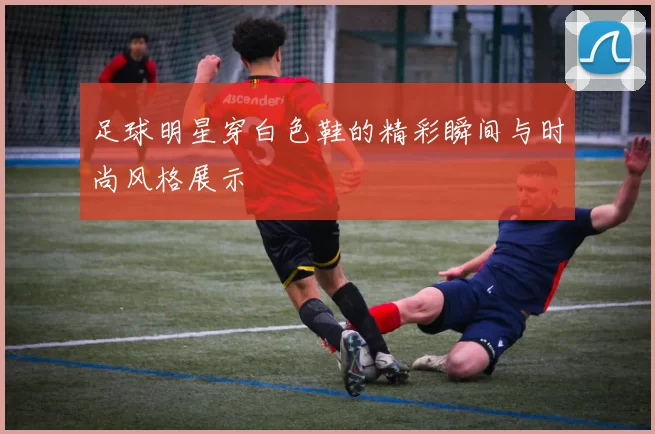 足球明星穿白色鞋的精彩瞬间与时尚风格展示