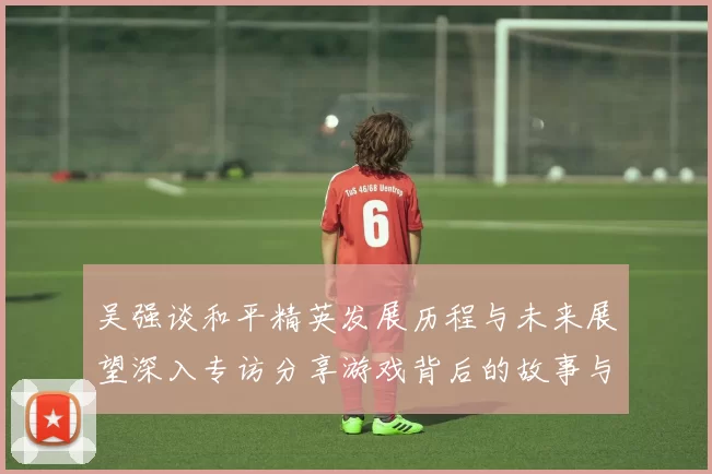 吴强谈和平精英发展历程与未来展望深入专访分享游戏背后的故事与挑战