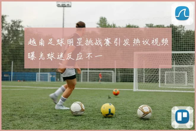 越南足球明星挑战赛引发热议视频曝光球迷反应不一