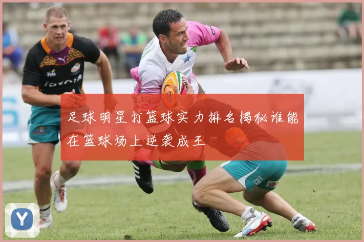 足球明星打篮球实力排名揭秘谁能在篮球场上逆袭成王