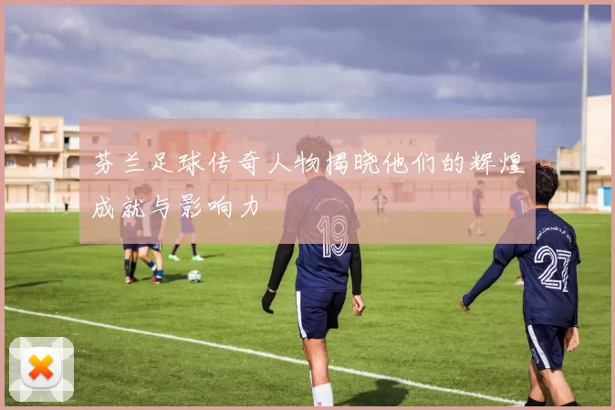 芬兰足球传奇人物揭晓他们的辉煌成就与影响力