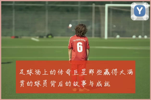 足球场上的传奇巨星那些赢得大满贯的球员背后的故事与成就