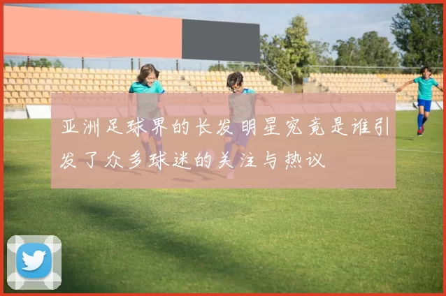 亚洲足球界的长发明星究竟是谁引发了众多球迷的关注与热议