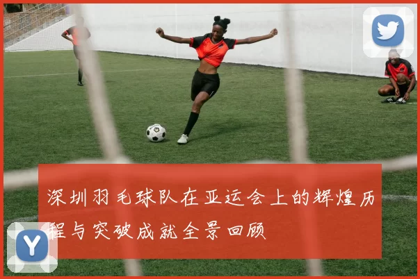 深圳羽毛球队在亚运会上的辉煌历程与突破成就全景回顾