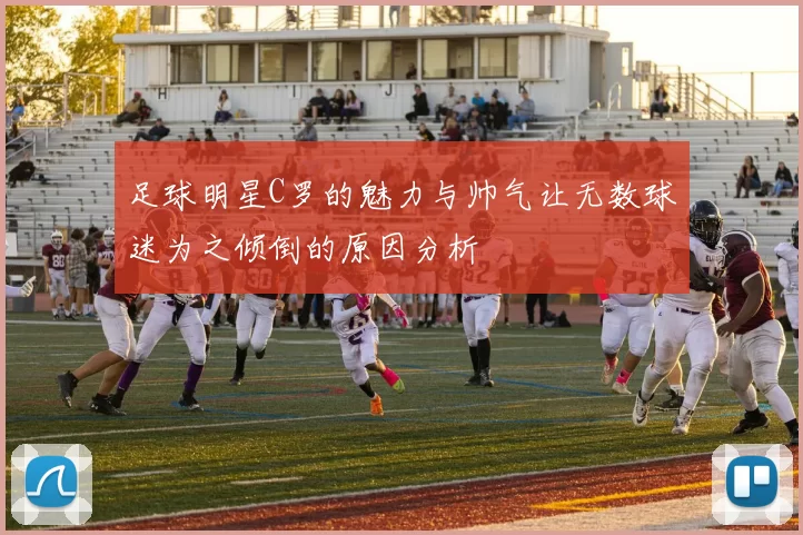 足球明星C罗的魅力与帅气让无数球迷为之倾倒的原因分析