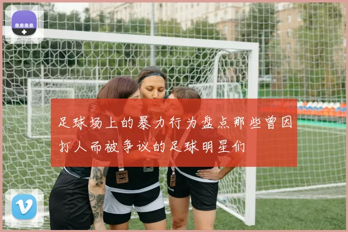 足球场上的暴力行为盘点那些曾因打人而被争议的足球明星们