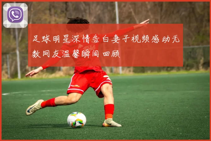 足球明星深情告白妻子视频感动无数网友温馨瞬间回顾