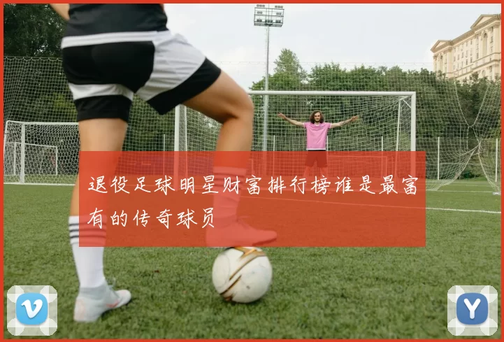 退役足球明星财富排行榜谁是最富有的传奇球员