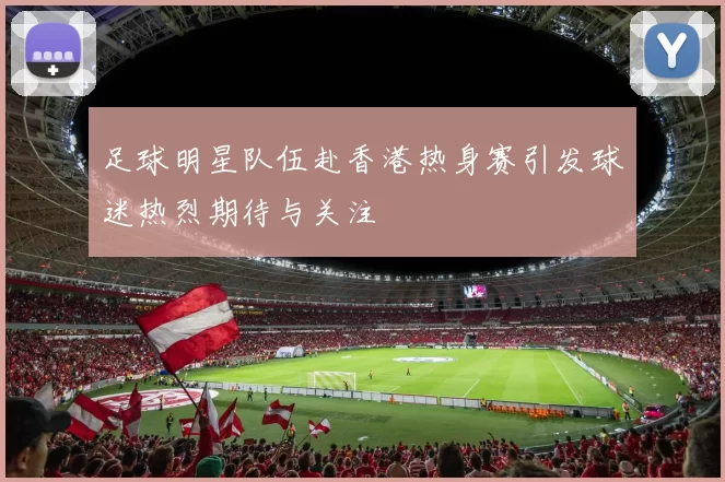 足球明星队伍赴香港热身赛引发球迷热烈期待与关注