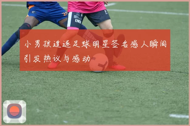 小男孩追逐足球明星签名感人瞬间引发热议与感动