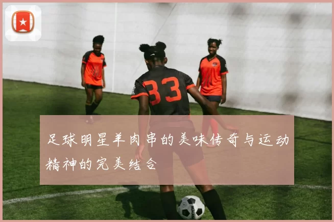 足球明星羊肉串的美味传奇与运动精神的完美结合