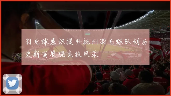 羽毛球意识提升杭州羽毛球队创历史新高展现竞技风采
