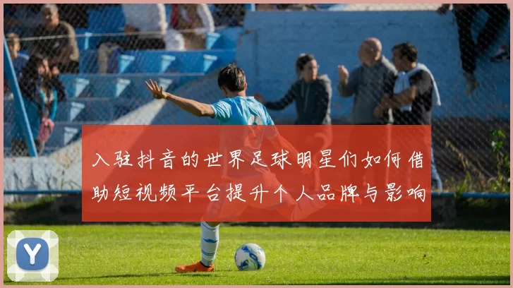 入驻抖音的世界足球明星们如何借助短视频平台提升个人品牌与影响力