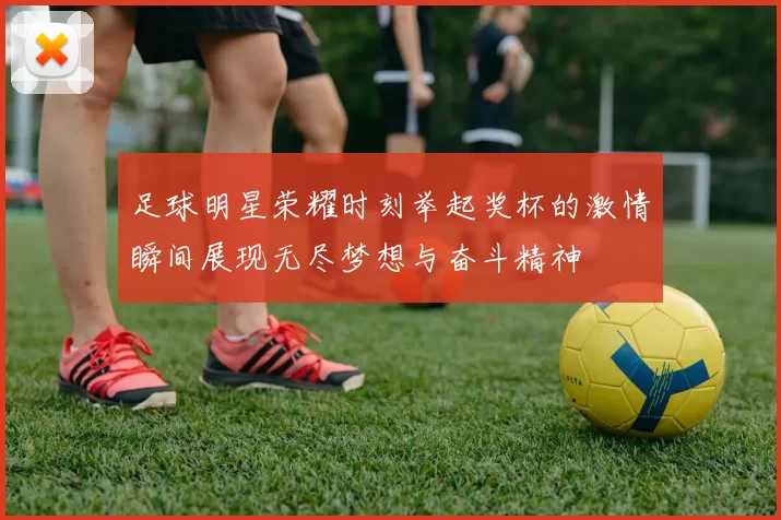 足球明星荣耀时刻举起奖杯的激情瞬间展现无尽梦想与奋斗精神