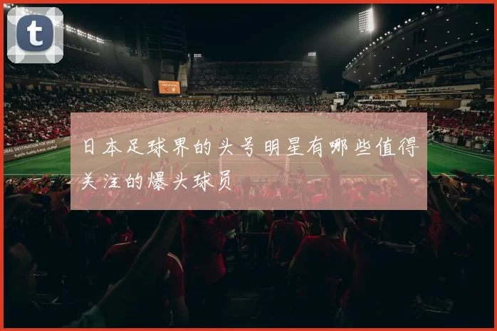 日本足球界的头号明星有哪些值得关注的爆头球员