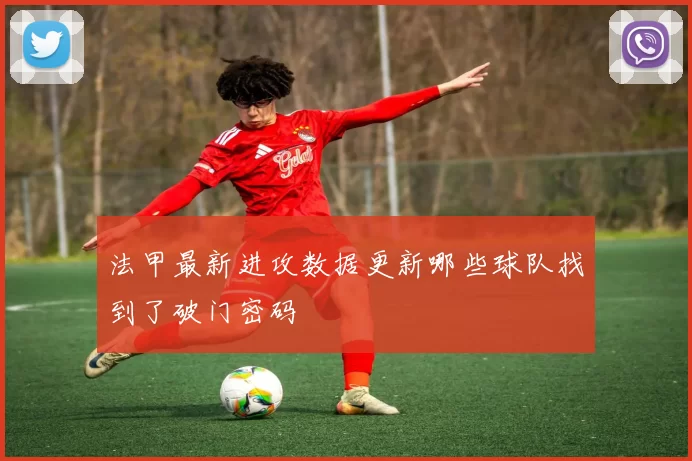 法甲最新进攻数据更新哪些球队找到了破门密码