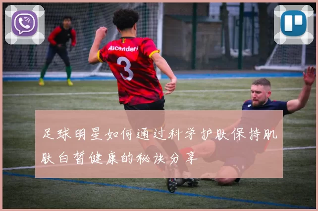 足球明星如何通过科学护肤保持肌肤白皙健康的秘诀分享