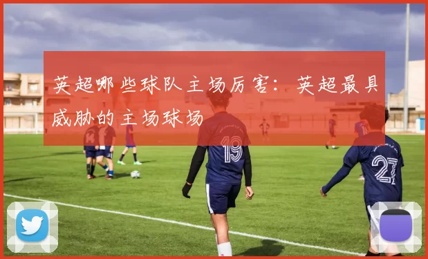 英超哪些球队主场厉害：英超最具威胁的主场球场