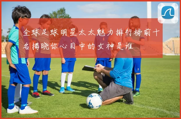 全球足球明星太太魅力排行榜前十名揭晓你心目中的女神是谁
