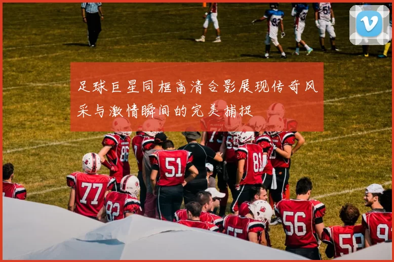 足球巨星同框高清合影展现传奇风采与激情瞬间的完美捕捉