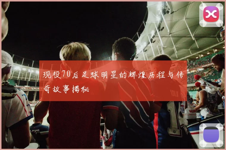 现役70后足球明星的辉煌历程与传奇故事揭秘