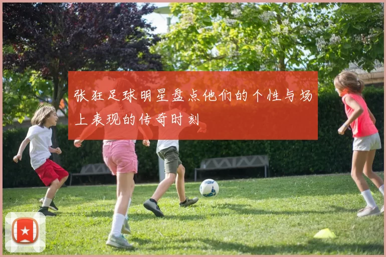 张狂足球明星盘点他们的个性与场上表现的传奇时刻