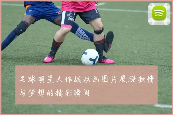 足球明星大作战动画图片展现激情与梦想的精彩瞬间