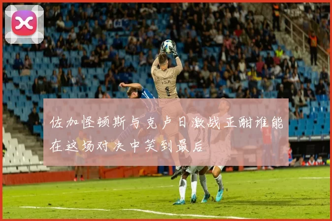 佐加怪顿斯与克卢日激战正酣谁能在这场对决中笑到最后