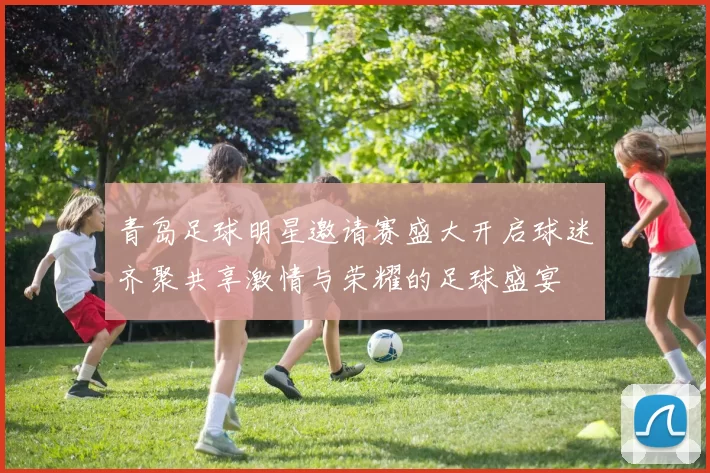 青岛足球明星邀请赛盛大开启球迷齐聚共享激情与荣耀的足球盛宴