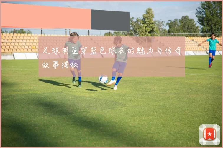 足球明星穿蓝色球衣的魅力与传奇故事揭秘