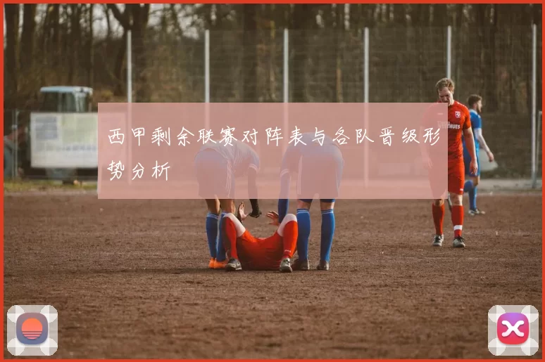 西甲剩余联赛对阵表与各队晋级形势分析
