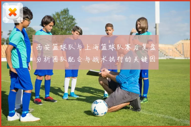 西安篮球队与上海篮球队赛后复盘分析团队配合与战术执行的关键因素