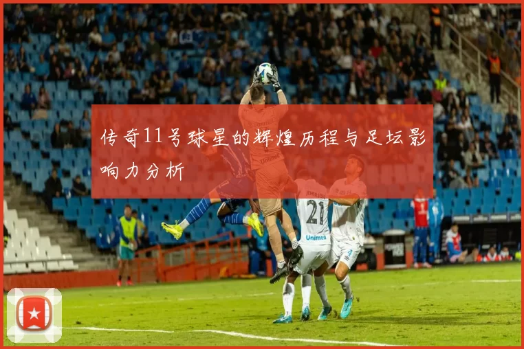 传奇11号球星的辉煌历程与足坛影响力分析