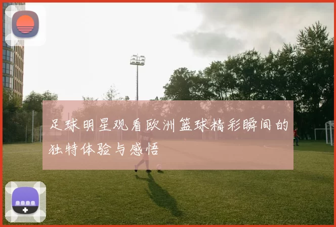 足球明星观看欧洲篮球精彩瞬间的独特体验与感悟
