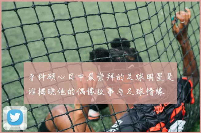 李钟硕心目中最崇拜的足球明星是谁揭晓他的偶像故事与足球情缘