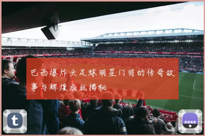巴西爆炸头足球明星门将的传奇故事与辉煌成就揭秘