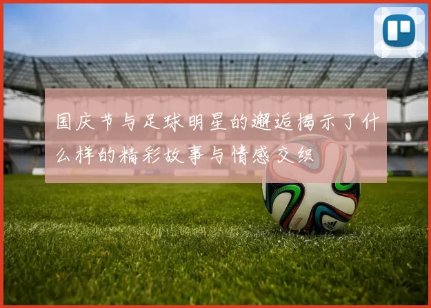 国庆节与足球明星的邂逅揭示了什么样的精彩故事与情感交织